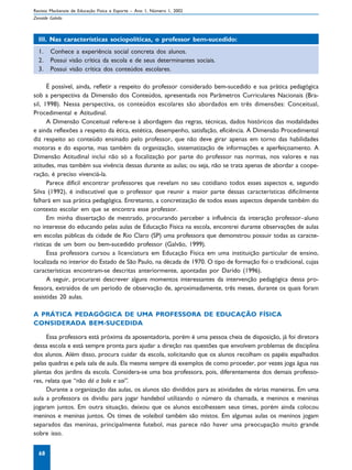 Revista Mackenzie de Educação Física e Esporte – Ano 1, Número 1, 2002
Zenaide Galvão



  III. Nas características sociopolíticas, o professor bem-sucedido:
  1.    Conhece a experiência social concreta dos alunos.
  2.    Possui visão crítica da escola e de seus determinantes sociais.
  3.    Possui visão crítica dos conteúdos escolares.

      É possível, ainda, refletir a respeito do professor considerado bem-sucedido e sua prática pedagógica
sob a perspectiva da Dimensão dos Conteúdos, apresentada nos Parâmetros Curriculares Nacionais (Bra-
sil, 1998). Nessa perspectiva, os conteúdos escolares são abordados em três dimensões: Conceitual,
Procedimental e Atitudinal.
      A Dimensão Conceitual refere-se à abordagem das regras, técnicas, dados históricos das modalidades
e ainda reflexões a respeito da ética, estética, desempenho, satisfação, eficiência. A Dimensão Procedimental
diz respeito ao conteúdo ensinado pelo professor, que não deve girar apenas em torno das habilidades
motoras e do esporte, mas também da organização, sistematização de informações e aperfeiçoamento. A
Dimensão Atitudinal inclui não só a focalização por parte do professor nas normas, nos valores e nas
atitudes, mas também sua vivência dessas durante as aulas; ou seja, não se trata apenas de abordar a coope-
ração, é preciso vivenciá-la.
      Parece difícil encontrar professores que revelam no seu cotidiano todos esses aspectos e, segundo
Silva (1992), é indiscutível que o professor que reunir a maior parte dessas características dificilmente
falhará em sua prática pedagógica. Entretanto, a concretização de todos esses aspectos depende também do
contexto escolar em que se encontra esse professor.
      Em minha dissertação de mestrado, procurando perceber a influência da interação professor–aluno
no interesse do educando pelas aulas de Educação Física na escola, encontrei durante observações de aulas
em escolas públicas da cidade de Rio Claro (SP) uma professora que demonstrou possuir todas as caracte-
rísticas de um bom ou bem-sucedido professor (Galvão, 1999).
      Essa professora cursou a licenciatura em Educação Física em uma instituição particular de ensino,
localizada no interior do Estado de São Paulo, na década de 1970. O tipo de formação foi o tradicional, cujas
características encontram-se descritas anteriormente, apontadas por Darido (1996).
      A seguir, procurarei descrever alguns momentos interessantes da intervenção pedagógica dessa pro-
fessora, extraídos de um período de observação de, aproximadamente, três meses, durante os quais foram
assistidas 20 aulas.

A PRÁTICA PEDAGÓGICA DE UMA PROFESSORA DE EDUCAÇÃO FÍSICA
CONSIDERADA BEM-SUCEDIDA

     Essa professora está próxima da aposentadoria, porém é uma pessoa cheia de disposição, já foi diretora
dessa escola e está sempre pronta para ajudar a direção nas questões que envolvem problemas de disciplina
dos alunos. Além disso, procura cuidar da escola, solicitando que os alunos recolham os papéis espalhados
pelas quadras e pela sala de aula. Ela mesma sempre dá exemplos de como proceder, por vezes joga água nas
plantas dos jardins da escola. Considera-se uma boa professora, pois, diferentemente dos demais professo-
res, relata que “não dá a bola e sai”.
     Durante a organização das aulas, os alunos são divididos para as atividades de várias maneiras. Em uma
aula a professora os dividiu para jogar handebol utilizando o número da chamada, e meninos e meninas
jogaram juntos. Em outra situação, deixou que os alunos escolhessem seus times, porém ainda colocou
meninos e meninas juntos. Os times de voleibol também são mistos. Em algumas aulas os meninos jogam
separados das meninas, principalmente futebol, mas parece não haver uma preocupação muito grande
sobre isso.


  68
 