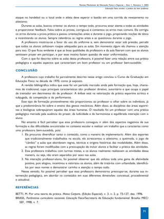 Revista Mackenzie de Educação Física e Esporte – Ano 1, Número 1, 2002
                                                                               Educação Física escolar: a prática do bom professor



ataque no handebol ou o local onde o atleta deve esperar o bastão em uma corrida de revezamento no
atletismo.
      Durante as aulas, buscou orientar os alunos o tempo todo, procurou estar atenta a todas as atividades
e proporcionar feedback. Falou sobre as provas, corrigiu-as e comentou os erros mais comuns. Ela corrigiu
os erros durante a prova prática e passou orientações antes e durante o jogo, propiciando noções de tática
e incentivando os alunos. Sempre relembrou as regras antes e as questionou durante o jogo.
      A professora mostrou-se a favor do uso do uniforme e, sem demonstrar estar sob pressão, percebi
que todos os alunos utilizavam roupas adequadas para as aulas. Em momento algum ela chamou a atenção
para isso. O que ficou evidente é que as boas qualidades da professora e da aula fizeram com que os alunos
sentissem prazer em participar, e por esse motivo faziam questão de estar uniformizados.
      Com o que foi descrito sobre as aulas dessa professora, é possível fazer uma relação entre sua prática
pedagógica e aqueles aspectos que caracterizam um bom professor ou um professor bem-sucedido.

CONCLUSÃO

     A professora cujo trabalho foi parcialmente descrito nesse artigo concluiu o Curso de Graduação em
Educação Física na década de 1970, como já exposto.
     A revisão bibliográfica indica que esse foi um período marcado ainda pela formação que, hoje, chama-
mos de tradicional, cujas principais características são: professor diretivo, autoritário e que ocupa o papel
de treinador em detrimento do de professor. A ênfase está na valorização da prática esportiva acrítica e
subjugada, da competição e da performance.
     Esse tipo de formação provavelmente não proporcionou ao professor o olhar sobre os indivíduos, já
que a predominância foi sobre o ensino dos gestos mecânicos. Além disso, as disciplinas das áreas esporti-
vas e biológicas sobrepujaram aquelas das áreas humanas. O resultado foi um professor com uma prática
pedagógica marcada pela ausência do prazer, da ludicidade e da harmoniosa e equilibrada interação com o
aluno.
     No entanto é fácil perceber que essa professora conseguiu ir além dos aspectos negativos de sua
formação e das dificuldades encontradas no contexto escolar e realizar um trabalho que a caracteriza como
uma professora bem-sucedida, pois:
     1. Ela procurou diversificar tanto o conteúdo, como a maneira de implementa-lo. Além dos esportes
        que tradicionalmente trabalhados na escola, ela acrescentou o atletismo, a queimada, o jogo de
        “câmbio” e aulas que abordavam regras, técnicas e origens históricas das modalidades. Além disso,
        as regras foram modificadas com a preocupação de incluir alunos e facilitar a prática das atividades.
     2. Essa professora trabalhou com turmas mistas, e os alunos realmente realizavam as atividades dessa
        maneira, ou seja, não eram separados por sexo nas aulas.
     3. Na interação professor-aluno, foi possível observar que ela utilizou toda uma gama de afetividade
        positiva, pois elogiou, incentivou e valorizou os alunos, além de tratá-los com urbanidade, identificá-
        los por seus nomes e demonstrar carinho e atenção o tempo todo.
     Nesse sentido, foi possível perceber que essa professora demonstrou preocupar-se, durante sua in-
tervenção pedagógica, em abordar os conteúdos em suas diferentes dimensões: conceitual, procedimental
e atitudinal.

REFERÊNCIAS

BETTI, M. Por uma teoria da prática. Motus Corporis, (Edição Especial), v. 3, n. 2, p. 73-127, dez. 1996.
BRASIL. Parâmetros curriculares nacionais: Educação Física/Secretaria de Educação fundamental. Brasília: MEC/
  SEF, 1998, v. 7.

                                                                                                                           71
 