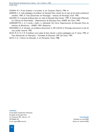 Revista Mackenzie de Educação Física e Esporte – Ano 1, Número 1, 2002
Zenaide Galvão



CUNHA. M. I. O bom professor e sua prática. 6. ed. Campinas: Papirus, 1996. nf.
DARIDO, S. C. Ação pedagógica do professor de Educação Física: estudo de um tipo de formação profissional
   científica. 1996. nf. Tese (Doutorado em Psicologia) – Instituto de Psicologia, U.S.P, 1996.
GALVÃO, Z. A interação professor-aluno em aulas de Educação Física Escolar. 1999. nf. Dissertação (Mestrado
   em Ciências da Motricidade) – Departamento de Educação Física, UNESP, Rio Claro 1999.
LORENZETTO, L. A. A escola, o lúdico e a afetividade. Rio Claro: Departamento de Educação Física do
   Instituto de Biociências – UNESP, 1993. (Relatório)
MACHADO, A. A. Interação: um problema educacional. In: DE LUCCA, E. Psicologia educacional na sala de
   aula. Jundiai: Litearte, 1995.
SILVA, M. H. G. F. D. O professor como sujeito do fazer docente: a prática pedagógica nas 5as séries, 1992. nf.
   Tese (Doutorado em Educação) – Faculdade de Educação, USP, São Paulo, 1992.
SILVA, S. A. I. Valores em Educação. 2. ed. Petrópolis: Vozes, 1988.




Contatos
Universidade Presbiteriana Mackenzie
Faculdade de Educação Física
Av. Mackenzie, 905 – Barueri – SP                                                                 Tramitação
CEP 06460-130                                                                            Recebido em junho/2002
E-mail: zgalvao@uol.com.br                                                              Aceito em setembro/2002



  72
 