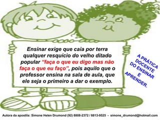 Ensinar exige que caia por terra
            qualquer resquício do velho ditado
           popular “faça o que eu digo mas não
          faça o que eu faço”, pois aquilo que o
          professor ensina na sala de aula, que
           ele seja o primeiro a dar o exemplo.




Autora da apostila: Simone Helen Drumond (92) 8808-2372 / 8813-9525 - simone_drumond@hotmail.com
 