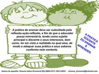 A prática de ensinar deve ser subsidiada pela
         reflexão-ação-reflexão, a fim de que o educador
              possa reinventá-la, tendo como sujeito
           principal o discente e seus interesses, bem
          como, ter em vista a realidade na qual atua, de
           modo a adequar suas prática e seus saberes
                     conforme este contexto.




Autora da apostila: Simone Helen Drumond (92) 8808-2372 / 8813-9525 - simone_drumond@hotmail.com
 