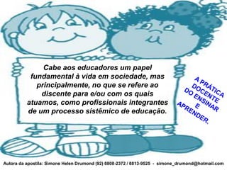 Cabe aos educadores um papel
           fundamental à vida em sociedade, mas
             principalmente, no que se refere ao
              discente para e/ou com os quais
          atuamos, como profissionais integrantes
          de um processo sistêmico de educação.




Autora da apostila: Simone Helen Drumond (92) 8808-2372 / 8813-9525 - simone_drumond@hotmail.com
 
