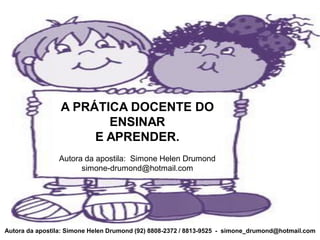 A PRÁTICA DOCENTE DO
                        ENSINAR
                      E APRENDER.
                Autora da apostila: Simone Helen Drumond
                      simone-drumond@hotmail.com




Autora da apostila: Simone Helen Drumond (92) 8808-2372 / 8813-9525 - simone_drumond@hotmail.com
 