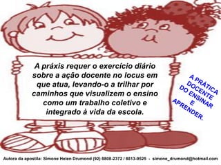 A práxis requer o exercício diário
            sobre a ação docente no locus em
             que atua, levando-o a trilhar por
            caminhos que visualizem o ensino
               como um trabalho coletivo e
                integrado à vida da escola.




Autora da apostila: Simone Helen Drumond (92) 8808-2372 / 8813-9525 - simone_drumond@hotmail.com
 