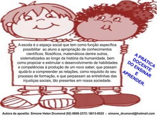 A escola é o espaço social que tem como função específica
             possibilitar ao aluno a apropriação de conhecimentos
               científicos, filosóficos, matemáticos dentre outros,
           sistematizados ao longo da história da humanidade, bem
         como propiciar e estimular o desenvolvimento de habilidades
         e competências à produção de um novo saber, que possam
          ajudá-lo a compreender as relações, como requisito do seu
         processo de formação, e que perpassam as entrelinhas das
             injustiças sociais, tão presentes em nossa sociedade.




Autora da apostila: Simone Helen Drumond (92) 8808-2372 / 8813-9525 - simone_drumond@hotmail.com
 
