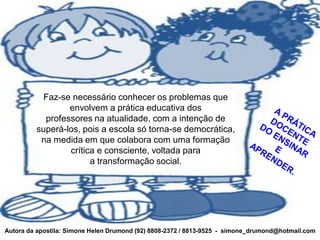 Faz-se necessário conhecer os problemas que
                 envolvem a prática educativa dos
           professores na atualidade, com a intenção de
         superá-los, pois a escola só torna-se democrática,
          na medida em que colabora com uma formação
                 crítica e consciente, voltada para
                       a transformação social.




Autora da apostila: Simone Helen Drumond (92) 8808-2372 / 8813-9525 - simone_drumond@hotmail.com
 