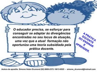 O educador precisa, se esforçar para
          conseguir se adaptar às divergências
          encontradas no seu locus de atuação,
           uma vez que a atual formação não
          oportuniza uma teoria subsidiada pela
                     prática docente.




Autora da apostila: Simone Helen Drumond (92) 8808-2372 / 8813-9525 - simone_drumond@hotmail.com
 