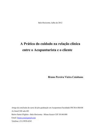 Belo Horizonte, Julho de 2012
A Prática do cuidado na relação clínica
entre o Acupunturista e o cliente
Bruno Pereira Vieira Cuiabano
Artigo de conclusão de curso de pós-graduação em Acupuntura-Faculdade INCISA-IMAM
Av.brasil 248 sala 401
Bairro Santa Efigênia - Belo Horizonte - Minas Gerais CEP 30140-900
Email: bruno.cuia@gmail.com
Telefone: (31) 9939-4243
 