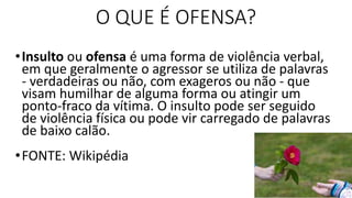 O QUE É OFENSA?
•Insulto ou ofensa é uma forma de violência verbal,
em que geralmente o agressor se utiliza de palavras
- verdadeiras ou não, com exageros ou não - que
visam humilhar de alguma forma ou atingir um
ponto-fraco da vítima. O insulto pode ser seguido
de violência física ou pode vir carregado de palavras
de baixo calão.
•FONTE: Wikipédia
 
