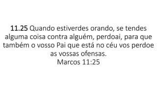11.25 Quando estiverdes orando, se tendes
alguma coisa contra alguém, perdoai, para que
também o vosso Pai que está no céu vos perdoe
as vossas ofensas.
Marcos 11:25
 