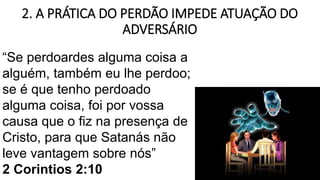 2. A PRÁTICA DO PERDÃO IMPEDE ATUAÇÃO DO
ADVERSÁRIO
“Se perdoardes alguma coisa a
alguém, também eu lhe perdoo;
se é que tenho perdoado
alguma coisa, foi por vossa
causa que o fiz na presença de
Cristo, para que Satanás não
leve vantagem sobre nós”
2 Corintios 2:10
 
