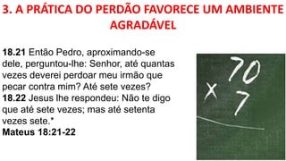 3. A PRÁTICA DO PERDÃO FAVORECE UM AMBIENTE
AGRADÁVEL
18.21 Então Pedro, aproximando-se
dele, perguntou-lhe: Senhor, até quantas
vezes deverei perdoar meu irmão que
pecar contra mim? Até sete vezes?
18.22 Jesus lhe respondeu: Não te digo
que até sete vezes; mas até setenta
vezes sete.*
Mateus 18:21-22
 