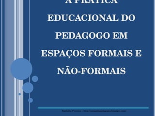 A PRÁTICA EDUCACIONAL DO PEDAGOGO EM ESPAÇOS FORMAIS E NÃO-FORMAIS Nathália Ferreira - http://amigadapedagogia.blogspot.com/ 