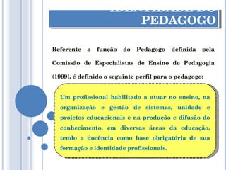 IDENTIDADE DO PEDAGOGO Referente a função do Pedagogo definida pela Comissão de Especialistas de Ensino de Pedagogia (1999), é definido o seguinte perfil para o pedagogo: Um profissional habilitado a atuar no ensino, na organização e gestão de sistemas, unidade e projetos educacionais e na produção e difusão do conhecimento, em diversas áreas da educação, tendo a docência como base obrigatória de sua formação e identidade profissionais. 