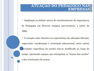ATUAÇÃO DO PEDAGOGO NAS EMPRESAS Ampliação no debate acerca do reconhecimento da importância da Pedagogia em diversos estágios não-escolares, a partir de 1990; A atuação como docentes ou especialistas da educação (direção, supervisão, coordenação e orientação educacional, entre outras atividades específicas da escola) tem-se modificado ao longo do tempo, apontando espaços que extrapolam os “muros das escolas” e das instituições de ensino. 
