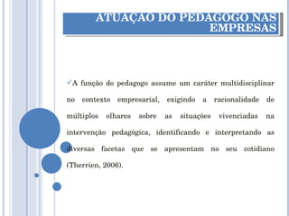 ATUAÇÃO DO PEDAGOGO NAS EMPRESAS A função do pedagogo assume um caráter multidisciplinar no contexto empresarial, exigindo a racionalidade de múltiplos olhares sobre as situações vivenciadas na intervenção pedagógica, identificando e interpretando as diversas facetas que se apresentam no seu cotidiano (Therrien, 2006). 