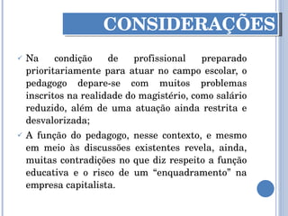 Na condição de profissional preparado prioritariamente para atuar no campo escolar, o pedagogo depare-se com muitos problemas inscritos na realidade do magistério, como salário reduzido, além de uma atuação ainda restrita e desvalorizada; A função do pedagogo, nesse contexto, e mesmo em meio às discussões existentes revela, ainda, muitas contradições no que diz respeito a função educativa e o risco de um “enquadramento” na empresa capitalista. CONSIDERAÇÕES 