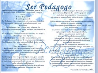 Ser Pedagogo não é apenas ser Professora, Mestre, Tia, Coordenadora, Supervisora, Orientadora, Dona de escola.  É mais do que isso É ser Responsável. Ser Pedagogo é ter coragem de enfrentar uma sociedade deturpada, equivocada sem valores morais nem princípios. Ser Pedagogo é ser valente, pois sabemos das dificuldades que temos em nossa profissão em nosso dia a dia. Ser Pedagogo é saber conhecer seu caminho, sua meta, e saber atingir seus objetivos. Ser Pedagogo é saber lidar com o diferente, sem preconceitos, sem distinção de cor, raça, sexo ou religião. Ser Pedagogo é ter uma responsabilidade muito grande nas mãos. Talvez até mesmo o futuro... Nas mãos de um Pedagogo concentra- se o futuro de muitos médicos, dentistas, farmacêuticos, engenheiros, advogados, jornalistas, publicitários ou qualquer outra profissão... Ser Pedagogo é ser responsável pela vida, pelo caminho de cada um destes profissionais que hoje na faculdade e na sociedade nem se quer lembram que um dia passaram pelas mãos de um Pedagogo. Ser Pedagogo é ser mais que profissional, é ser alguém que acredita na sociedade, no mundo, na vida.  Ser Pedagogo não é fácil, requer dedicação, confiança e perseverança. Hoje em dia ser Pedagogo em uma sociedade tão competitiva e consumista não torna-se uma profissão muito atraente, e realmente não é.  Pois os valores, as crenças, os princípios, os desejos estão aquém do intelecto humano. Hoje a sociedade globalizada está muito voltada para a vida materialista. As pessoas perderam- se no caminho da dignidade e optaram pelo atalho da competitividade,  é triste pensar assim, muito triste pois este é o mundo dos nossos filhos crianças que irão crescer e tornar- se adultos. Adultos em um mundo muito poluído de idéias e sentimentos sem razão. Adultos que não sabem o que realmente são Alienados, com interesses voltados apenas pelo Ter e não pelo Ser. Ser Pedagogo é ter a missão de mudar não uma Educação retorcida, mas ser capaz de transformar a sociedade que ainda está por vir. Pode ser ideologia pensar assim, mas como Pedagogos temos a capacidade de plantar hoje nesta sociedade tão carente de valores, sementes que um dia irão florescer. E quem sabe essa mesma sociedade que hoje é tão infértil possa colher os frutos que só a Pedagogia pode dar. Vanessa B. de Carvalho, 2007. Ser Pedagogo 