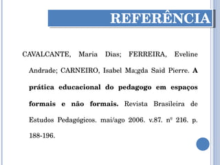 CAVALCANTE, Maria Dias; FERREIRA, Eveline Andrade; CARNEIRO, Isabel Ma;gda Said Pierre.  A prática educacional do pedagogo em espaços formais e não formais.  Revista Brasileira de Estudos Pedagógicos. mai/ago 2006. v.87. nº 216. p. 188-196. REFERÊNCIA 