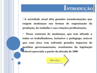 I NTRODUÇÃO A sociedade atual dita grandes transformações que exigem mudanças nas formas de organização da produção, do trabalho e nas relações profissionais; Nesse contexto de mudanças, que tem afetado a todos os trabalhadores, inclusive o pedagogo, nota-se que essa área vem sofrendo grandes impactos de medidas governamentais, resultantes da legislação federal aprovada a partir da década de 1990 São elas... 
