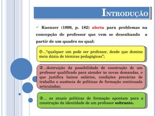 I NTRODUÇÃO Kuenzer (1999, p. 182)  alerta  para problemas na concepção de professor que vem se desenhando  a partir de um quadro no qual:  ...“qualquer um pode ser professor, desde que domine meia dúzia de técnicas pedagógicas”;  ...destruição da possibilidade de construção de um professor qualificado para atender às novas demandas, o que justifica baixos salários, condições precárias de trabalho e ausência de políticas de formação continuada articuladas;  ... as atuais políticas de formação apontam para a construção da identidade de um professor  sobrante. 