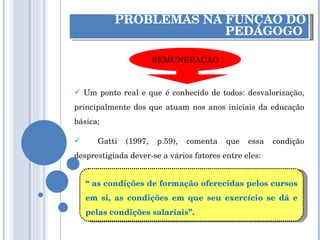 PROBLEMAS NA FUNÇÃO DO PEDAGOGO  Um ponto real e que é conhecido de todos: desvalorização, principalmente dos que atuam nos anos iniciais da educação básica; Gatti (1997, p.59), comenta que essa condição desprestigiada dever-se a vários fatores entre eles:  “  as condições de formação oferecidas pelos cursos em si, as condições em que seu exercício se dá e pelas condições salariais”. REMUNERAÇÃO 