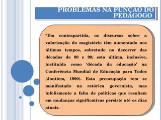 PROBLEMAS NA FUNÇÃO DO PEDAGOGO  “ Em contrapartida, os discursos sobre a valorização do magistério têm aumentado nos últimos tempos, sobretudo no decorrer das décadas de 80 e 90; esta última, inclusive, instituída como ‘década da educação’ na Conferência Mundial de Educação para Todos (Jontiem, 1990). Esta preocupação tem se manifestado na retórica governista, mas infelizmente a falta de políticas que resultem em mudanças significativas persiste até os dias atuais. 