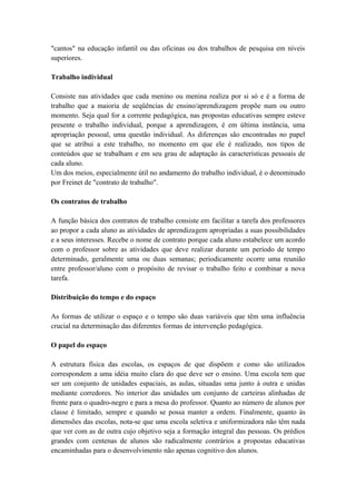 "cantos" na educação infantil ou das oficinas ou dos trabalhos de pesquisa em níveis
superiores.
Trabalho individual
Consiste nas atividades que cada menino ou menina realiza por si só e é a forma de
trabalho que a maioria de seqüências de ensino/aprendizagem propõe num ou outro
momento. Seja qual for a corrente pedagógica, nas propostas educativas sempre esteve
presente o trabalho individual, porque a aprendizagem, é em última instância, uma
apropriação pessoal, uma questão individual. As diferenças são encontradas no papel
que se atribui a este trabalho, no momento em que ele é realizado, nos tipos de
conteúdos que se trabalham e em seu grau de adaptação às características pessoais de
cada aluno.
Um dos meios, especialmente útil no andamento do trabalho individual, é o denominado
por Freinet de "contrato de trabalho".
Os contratos de trabalho
A função básica dos contratos de trabalho consiste em facilitar a tarefa dos professores
ao propor a cada aluno as atividades de aprendizagem apropriadas a suas possibilidades
e a seus interesses. Recebe o nome de contrato porque cada aluno estabelece um acordo
com o professor sobre as atividades que deve realizar durante um período de tempo
determinado, geralmente uma ou duas semanas; periodicamente ocorre uma reunião
entre professor/aluno com o propósito de revisar o trabalho feito e combinar a nova
tarefa.
Distribuição do tempo e do espaço
As formas de utilizar o espaço e o tempo são duas variáveis que têm uma influência
crucial na determinação das diferentes formas de intervenção pedagógica.
O papel do espaço
A estrutura física das escolas, os espaços de que dispõem e como são utilizados
correspondem a uma idéia muito clara do que deve ser o ensino. Uma escola tem que
ser um conjunto de unidades espaciais, as aulas, situadas uma junto à outra e unidas
mediante corredores. No interior das unidades um conjunto de carteiras alinhadas de
frente para o quadro-negro e para a mesa do professor. Quanto ao número de alunos por
classe é limitado, sempre e quando se possa manter a ordem. Finalmente, quanto às
dimensões das escolas, nota-se que uma escola seletiva e uniformizadora não têm nada
que ver com as de outra cujo objetivo seja a formação integral das pessoas. Os prédios
grandes com centenas de alunos são radicalmente contrários a propostas educativas
encaminhadas para o desenvolvimento não apenas cognitivo dos alunos.
 