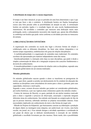 A distribuição do tempo não é o menos importante.
O tempo é um fator intocável, já que os períodos de uma hora determinam o que é que
se tem que fazer e não o contrário. A distribuição horária em frações homogêneas
exerce uma forte pressão sobre as possibilidades de atuação na aula. A estruturação
horária em períodos rígidos é o resultado lógico de uma escola fundamentalmente
transmissora. Há atividades e conteúdos que merecem uma dedicação muito mais
prolongada, assim, o planejamento necessário não impede que, apesar das dificuldades
se estabeleça um horário que pode variar conforme as atividades previstas no transcurso
da semana.
A ORGANIZAÇÃO DOS CONTEÚDOS
A organização dos conteúdos na escola deu lugar a diversas formas de relação e
colaboração entre as diferentes disciplinas. Ao fazer uma síntese integradora e ao
mesmo tempo esquemática, estabelecemos três graus de relações disciplinares:
· A multidisciplinaridade é a organização de conteúdos mais tradicional. Os conteúdos
escolares são apresentados por matérias independentes umas das outras.
· Interdisciplinaridade é a interação entre duas ou mais disciplinas, que pode ir desde a
simples comunicação de idéias até a integração recíproca dos conceitos fundamentais e
da teoria do conhecimento.
· A transdisciplinaridade é o grau máximo de relações entre as disciplinas, supondo uma
integração global dentro de um sistema totalizador.
Métodos globalizados
Os métodos globalizados nascem quando o aluno se transforma no protagonista do
ensino; quer dizer, quando se produz um deslocamento do fio condutor da educação das
matérias ou disciplinas como articuladoras do ensino para o aluno e, portanto, para suas
capacidades, interesses e motivações.
Segundo o autor, existem diversos métodos que podem ser considerados globalizados,
por razões históricas, e por sua vigência atual, relataremos quatro dos métodos citados:
· Centros de interesse de Decroly, os quais, partindo de um núcleo temático motivado
para o aluno e seguindo o processo de observação, associação e expressão integram
diferentes áreas de conhecimento. Seu método está baseado na comprovação do fato de
que às pessoas interessa, sobretudo satisfazer as próprias necessidades naturais. Estas
necessidades implicarão um conhecimento do meio e das formas de reagir nele.
· Método de Projetos de Kilpatrick, que basicamente consiste na elaboração e produção
de algum objeto ou montagem (uma máquina, um audiovisual, um viveiro, uma horta
escolar, um jornal, etc.). Esse método designa a atividade espontânea e coordenada de
um grupo de alunos que se dedicam metodicamente à execução de um trabalho
globalizado e escolhido livremente por eles mesmos. Deste modo, têm a possibilidade
 