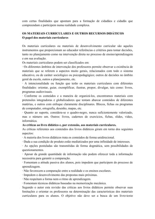 com certas finalidades que apontam para a formação de cidadãos e cidadãs que
compreendam e participem numa realidade complexa.
OS MATERIAIS CURRICULARES E OUTROS RECURSOS DlDÁTICOS
O papel dos materiais curriculares
Os materiais curriculares ou materiais de desenvolvimento curricular são aqueles
instrumentos que proporcionam ao educador referências e critérios para tomar decisões,
tanto no planejamento como na intervenção direta no processo de ensino/aprendizagem
e em sua avaliação.
Os materiais curriculares podem ser classificados em:
· Os diferentes âmbitos de intervenção dos professores permite observar a existência de
materiais que se referem a aspectos muito gerais, relacionados com todo o sistema
educativo, ou de caráter sociológico ou psicopedagógico; outros de decisões no âmbito
geral da escola, outros a planejamento, etc.
· A intencionalidade ou função que terão os materiais curriculares com diferentes
finalidades: orientar, guiar, exemplificar, ilustrar, propor, divulgar, tais como: livros,
programas audiovisuais.
· Conforme os conteúdos e a maneira de organizá-los, encontramos materiais com
pretensões integradoras e globalizadores que tentam abarcar conteúdos de diferentes
matérias, e outros com enfoque claramente disciplinares. Blocos, fichas ou programas
de computador, ortografia, desenho, mapas, etc.
· Quanto ao suporte, considera-se o quadro-negro, nunca suficientemente valorizado,
mas o número um. Outros: livros, cadernos de exercícios, fichas, slides, vídeo,
informática.
As críticas ao livro didático e, por extensão, aos materiais curriculares.
As críticas referentes aos conteúdos dos livros didáticos giram em torno dos seguintes
aspectos:
· A maioria dos livros didáticos trata os conteúdos de forma unidirecional.
· Dada a sua condição de produto estão mediatizados por uma infinidade de interesses.
· As opções postuladas são transmitidas de forma dogmática, sem possibilidades de
questionamentos.
· Apesar da grande quantidade de informação não podem oferecer toda a informação
necessária para garantir a comparação.
· Fomentam a atitude passiva dos alunos, pois impedem que participem do processo de
aprendizagem.
· Não favorecem a comparação entre a realidade e os ensinos escolares.
· Impedem o desenvolvimento das propostas mais próximas.
· Não respeitam a forma nem o ritmo de aprendizagem.
· Fomentam técnicas didáticas baseadas na memorização mecânica.
Segundo o autor esta revisão das críticas aos livros didáticos permite observar suas
limitações e orientar os professores na determinação das características dos materiais
curriculares para os alunos. O objetivo não deve ser a busca de um livro-texto
 