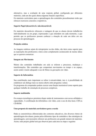alternativo, mas a avaliação de uma resposta global, configurada por diferentes
materiais, cada um dos quais abarca algumas funções específicas.
Os materiais curriculares para a aprendizagem dos conteúdos procedimentais terão que
oferecer exercícios concretos e repetitivos.
Suporte Papel (descartável e não-descartável)
Os materiais descartáveis oferecem a vantagem de que os alunos devem trabalhá-los
individualmente ou em grupo, expressando o que entendem em cada momento, o que
permite que os professores possam conhecer a situação de cada um deles em seu
processo de aprendizagem.
Projeção estática
As imagens estáticas sejam do retroprojetor ou dos slides, são úteis como suporte para
as exposições dos professores e úteis como complemento esclarecedor de muitas idéias
que se querem comunicar.
Imagem em Movimento
Muitos dos conteúdos trabalhados em aula se referem a processos, mudanças e
transformações. São conteúdos que comportam movimentos no tempo e no espaço,
assim sendo é muito adequado o uso de filmes ou gravações em vídeo.
Suporte de Informática
Sua contribuição mais importante se refere à retroatividade, isto é, à possibilidade de
estabelecer um diálogo mais ou menos aberto entre programa e aluno.
Os programas de computador podem exercer uma função inestimável como suporte para
qualquer trabalho de simulação de processos complexos.
Suporte multimídia
Os avanços tecnológicos permitem dispor ainda de instrumentos com novas utilidades e
capacidades. A combinação da informática e do vídeo, com o uso do disc-laser, CDI ou
CD-ROM.
Uma proposta de materiais curriculares para a escola
Dada as características diferenciadas dos contextos educativos, dos diversos ritmos de
aprendizagem dos alunos, postas pelos diferentes tipos de conteúdos e das estratégias de
aprendizagem, será necessário oferecer aos professores um grande número de materiais.
Assim, todo projeto global terá que observar para cada área ou etapa o seguinte:
 