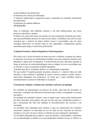 a) guias didáticos dos professores;
b) materiais para a busca de informação;
c) materiais seqüenciados e progressivos para o tratamento de conteúdos basicamente
procedimentais;
d) propostas de unidades didáticas.
AVALIAÇÃO
Hoje, as definições mais habituais remetem a um todo indiferenciado, que inclui
processos individuais e grupais.
O objetivo do ensino não centra sua atenção em certos parâmetros finalistas para todos,
mas nas possibilidades pessoais de cada um dos alunos. O problema não está em como
conseguir que o máximo de alunos tenham acesso à universidade, mas em como
conseguir desenvolver ao máximo todas as suas capacidades, evidentemente aquelas
necessárias para chegar a serem bons profissionais.
Avaliação Formativa: Inicial, Reguladora, Final Integradora
De acordo com o desenvolvimento do plano previsto e conforme a resposta dos alunos
às propostas, haverá que ser introduzidas atividades novas que comportem desafios mais
adequados e ajudas mais contingentes. O conhecimento de como cada aluno aprende ao
longo do processo de ensino/aprendizagem, para se adaptar às novas necessidades que
se colocam, é o que se denomina avaliação reguladora.
Avaliação final são os resultados obtidos e os conhecimentos adquiridos.
Por que avaliar? O aperfeiçoamento da prática educativa é o objetivo básico de todo
educador. E para melhorar a qualidade de ensino é preciso conhecer e poder avaliar a
intervenção pedagógica dos professores, de forma que a ação avaliadora observe
simultaneamente os processos individuais e os grupais.
Conteúdo da avaliação: avaliação dos conteúdos conforme sua tipologia
Os conteúdos de aprendizagem no processo de ensino, cada uma das atividades ou
tarefa que o configura são referenciais funcionais para avaliar e acompanhar os avanços
dos alunos.
Na avaliação dos conteúdos factuais, o que se espera é que o aluno tenha conhecimento
dos fatos (uma data, uma capital), mas que isso não seja uma verbalização mecânica, e
que a enumeração dos fatos não implique no desconhecimento dos conceitos a ele
associados.
As atividades mais adequadas para conhecer o grau de compreensão dos conteúdos
conceituais implicam na observação do uso de cada um dos conceitos em diversas
situações e nos casos em que os alunos os utilizam em suas explicações espontâneas.
As atividades adequadas para conhecer o grau de domínio, as dificuldades e obstáculos
em sua aprendizagem só podem ser as que proponham situações em que se utilizem os
 