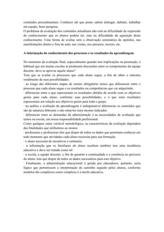conteúdos procedimentais. Conhecer até que ponto sabem dialogar, debater, trabalhar
em equipe, fazer pesquisa.
O problema da avaliação dos conteúdos atitudinais não está na dificuldade de expressão
do conhecimento que os alunos podem ter, mas na dificuldade da aquisição deste
conhecimento. Uma forma de avaliar será a observação sistemática de opiniões, nas
manifestações dentro e fora de aula, nas visitas, nos passeios, recreio, etc.
A informação do conhecimento dos processos e os resultados da aprendizagem
No momento da avaliação final, especialmente quando tem implicações na promoção, é
habitual que em muitas escolas se produzam discussões entre os componentes da equipe
docente: deve se aprovar aquele aluno?
Tem que se avaliar os processos que cada aluno segue, a fim de obter o máximo
rendimento de suas possibilidades:
· ao longo das diferentes etapas de ensino obrigatório temos que diferenciar entre o
processo que cada aluno segue e os resultados ou competências que vai adquirindo.
· diferenciar entre o que representam os resultados obtidos de acordo com os objetivos
gerais para cada aluno, conforme suas possibilidades, e o que estes resultados
representam em relação aos objetivos gerais para todo o grupo.
· na análise e avaliação da aprendizagem é indispensável diferenciar os conteúdos que
são de natureza diferente e não situá-los num mesmo indicador.
· diferenciar entre as demandas da administração e as necessidades de avaliação que
temos na escola, em nossa responsabilidade profissional.
Como qualquer outra variável metodológica, as características da avaliação dependem
das finalidades que atribuímos ao ensino:
· professores e professoras têm que dispor de todos os dados que permitam conhecer em
todo momento que atividades cada aluno necessita para sua formação.
· o aluno necessita de incentivos e estímulos.
· a informação que os familiares do aluno recebem também tem uma incidência
educativa e deve ser tratada como tal.
· a escola, a equipe docente, a fim de garantir a continuidade e a coerência no percurso
do aluno, tem que dispor de todos os dados necessários para este objetivo.
· Finalmente, a administração educacional é gerida por educadores, portanto, seria
lógico que permitissem a interpretação do caminho seguido pelos alunos, conforme
modelos tão complexos como complexa é a tarefa educativa.
 