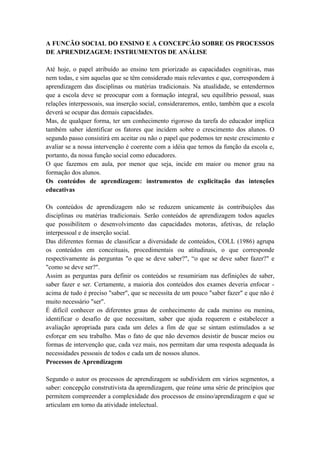A FUNCÃO SOCIAL DO ENSINO E A CONCEPCÃO SOBRE OS PROCESSOS
DE APRENDIZAGEM: INSTRUMENTOS DE ANÁLISE
Até hoje, o papel atribuído ao ensino tem priorizado as capacidades cognitivas, mas
nem todas, e sim aquelas que se têm considerado mais relevantes e que, correspondem à
aprendizagem das disciplinas ou matérias tradicionais. Na atualidade, se entendermos
que a escola deve se preocupar com a formação integral, seu equilíbrio pessoal, suas
relações interpessoais, sua inserção social, consideraremos, então, também que a escola
deverá se ocupar das demais capacidades.
Mas, de qualquer forma, ter um conhecimento rigoroso da tarefa do educador implica
também saber identificar os fatores que incidem sobre o crescimento dos alunos. O
segundo passo consistirá em aceitar ou não o papel que podemos ter neste crescimento e
avaliar se a nossa intervenção é coerente com a idéia que temos da função da escola e,
portanto, da nossa função social como educadores.
O que fazemos em aula, por menor que seja, incide em maior ou menor grau na
formação dos alunos.
Os conteúdos de aprendizagem: instrumentos de explicitação das intenções
educativas
Os conteúdos de aprendizagem não se reduzem unicamente às contribuições das
disciplinas ou matérias tradicionais. Serão conteúdos de aprendizagem todos aqueles
que possibilitem o desenvolvimento das capacidades motoras, afetivas, de relação
interpessoal e de inserção social.
Das diferentes formas de classificar a diversidade de conteúdos, COLL (1986) agrupa
os conteúdos em conceituais, procedimentais ou atitudinais, o que corresponde
respectivamente às perguntas "o que se deve saber?", “o que se deve saber fazer?" e
"como se deve ser?".
Assim as perguntas para definir os conteúdos se resumiriam nas definições de saber,
saber fazer e ser. Certamente, a maioria dos conteúdos dos exames deveria enfocar -
acima de tudo é preciso "saber", que se necessita de um pouco "saber fazer" e que não é
muito necessário "ser".
É difícil conhecer os diferentes graus de conhecimento de cada menino ou menina,
identificar o desafio de que necessitam, saber que ajuda requerem e estabelecer a
avaliação apropriada para cada um deles a fim de que se sintam estimulados a se
esforçar em seu trabalho. Mas o fato de que não devemos desistir de buscar meios ou
formas de intervenção que, cada vez mais, nos permitam dar uma resposta adequada às
necessidades pessoais de todos e cada um de nossos alunos.
Processos de Aprendizagem
Segundo o autor os processos de aprendizagem se subdividem em vários segmentos, a
saber: concepção construtivista da aprendizagem, que reúne uma série de princípios que
permitem compreender a complexidade dos processos de ensino/aprendizagem e que se
articulam em torno da atividade intelectual.
 