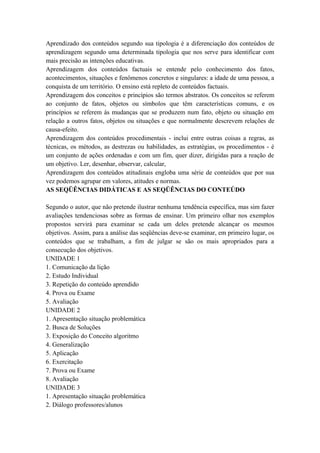 Aprendizado dos conteúdos segundo sua tipologia é a diferenciação dos conteúdos de
aprendizagem segundo uma determinada tipologia que nos serve para identificar com
mais precisão as intenções educativas.
Aprendizagem dos conteúdos factuais se entende pelo conhecimento dos fatos,
acontecimentos, situações e fenômenos concretos e singulares: a idade de uma pessoa, a
conquista de um território. O ensino está repleto de conteúdos factuais.
Aprendizagem dos conceitos e princípios são termos abstratos. Os conceitos se referem
ao conjunto de fatos, objetos ou símbolos que têm características comuns, e os
princípios se referem às mudanças que se produzem num fato, objeto ou situação em
relação a outros fatos, objetos ou situações e que normalmente descrevem relações de
causa-efeito.
Aprendizagem dos conteúdos procedimentais - inclui entre outras coisas a regras, as
técnicas, os métodos, as destrezas ou habilidades, as estratégias, os procedimentos - é
um conjunto de ações ordenadas e com um fim, quer dizer, dirigidas para a reação de
um objetivo. Ler, desenhar, observar, calcular,
Aprendizagem dos conteúdos atitudinais engloba uma série de conteúdos que por sua
vez podemos agrupar em valores, atitudes e normas.
AS SEQÜÊNCIAS DIDÁTICAS E AS SEQÜÊNCIAS DO CONTEÚDO
Segundo o autor, que não pretende ilustrar nenhuma tendência específica, mas sim fazer
avaliações tendenciosas sobre as formas de ensinar. Um primeiro olhar nos exemplos
propostos servirá para examinar se cada um deles pretende alcançar os mesmos
objetivos. Assim, para a análise das seqüências deve-se examinar, em primeiro lugar, os
conteúdos que se trabalham, a fim de julgar se são os mais apropriados para a
consecução dos objetivos.
UNIDADE 1
1. Comunicação da lição
2. Estudo Individual
3. Repetição do conteúdo aprendido
4. Prova ou Exame
5. Avaliação
UNIDADE 2
1. Apresentação situação problemática
2. Busca de Soluções
3. Exposição do Conceito algoritmo
4. Generalização
5. Aplicação
6. Exercitação
7. Prova ou Exame
8. Avaliação
UNIDADE 3
1. Apresentação situação problemática
2. Diálogo professores/alunos
 