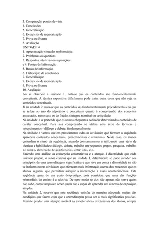 3. Comparação pontos de vista
4. Conclusões
5. Generalização
6. Exercícios de memorização
7. Prova ou Exame
8. Avaliação
UNIDADE 4
1. Apresentação situação problemática
2. Problemas ou questões
3. Respostas intuitivas ou suposições
e 4. Fontes de Informação
5. Busca de informação
6. Elaboração de conclusões
7. Generalização
8. Exercícios de memorização
9. Prova ou Exame
10. Avaliação
Ao se observar a unidade 1, nota-se que os conteúdos são fundamentalmente
conceituais. A técnica expositiva dificilmente pode tratar outra coisa que não seja os
conteúdos conceituais.
Já na unidade 2, nota-se que os conteúdos são fundamentalmente procedimentais no que
se refere ao uso do algoritmo e conceituais quanto à compreensão dos conceitos
associados, neste caso os de fração, sintagma nominal ou velocidade.
Na unidade 3 se pretende que os alunos cheguem a conhecer determinados conteúdos de
caráter conceitual. Para sua compreensão se utiliza uma série de técnicas e
procedimentos - diálogo e debate, fundamentalmente.
Na unidade 4 vemos que em praticamente todas as atividades que formam a seqüência
aparecem conteúdos conceituais, procedimentais e atitudinais. Neste caso, os alunos
controlam o ritmo da seqüência, atuando constantemente e utilizando uma série de
técnicas e habilidades: diálogo, debate, trabalho em pequenos grupos, pesquisa, trabalho
de campo, elaboração de questionários, entrevistas, etc.
Fazendo uma análise da concepção construtivista e a atenção à diversidade que cada
unidade propõe, o autor conclui que na unidade 1, dificilmente se pode atender aos
princípios de uma aprendizagem significativa e que leve em conta a diversidade se não
se incluem outras atividades que ofereçam mais informação acerca dos processos que os
alunos seguem, que permitam adequar a intervenção a esses acontecimentos. Esta
seqüência goza de um certo desprestígio, pois considera que uma das funções
primordiais do ensino é a seletiva. De certo modo se diz: não apenas não serve quem
não sabe, como tampouco serve quem não é capaz de aprender um sistema de exposição
simples.
Na unidade 2, nota-se que esta seqüência satisfaz de maneira adequada muitas das
condições que fazem com que a aprendizagem possa ser o mais significativa possível.
Permite prestar uma atenção notável às características diferenciais dos alunos, sempre
 