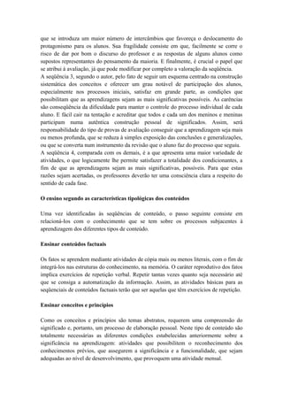 que se introduza um maior número de intercâmbios que favoreça o deslocamento do
protagonismo para os alunos. Sua fragilidade consiste em que, facilmente se corre o
risco de dar por bom o discurso do professor e as respostas de alguns alunos como
supostos representantes do pensamento da maioria. E finalmente, é crucial o papel que
se atribui à avaliação, já que pode modificar por completo a valoração da seqüência.
A seqüência 3, segundo o autor, pelo fato de seguir um esquema centrado na construção
sistemática dos conceitos e oferecer um grau notável de participação dos alunos,
especialmente nos processos iniciais, satisfaz em grande parte, as condições que
possibilitam que as aprendizagens sejam as mais significativas possíveis. As carências
são conseqüência da dificuldade para manter o controle do processo individual de cada
aluno. E fácil cair na tentação e acreditar que todos e cada um dos meninos e meninas
participam numa autêntica construção pessoal de significados. Assim, será
responsabilidade do tipo de provas de avaliação conseguir que a aprendizagem seja mais
ou menos profunda, que se reduza à simples exposição das conclusões e generalizações,
ou que se converta num instrumento da revisão que o aluno faz do processo que seguiu.
A seqüência 4, comparada com os demais, é a que apresenta uma maior variedade de
atividades, o que logicamente lhe permite satisfazer a totalidade dos condicionantes, a
fim de que as aprendizagens sejam as mais significativas, possíveis. Para que estas
razões sejam acertadas, os professores deverão ter uma consciência clara a respeito do
sentido de cada fase.
O ensino segundo as características tipológicas dos conteúdos
Uma vez identificadas às seqüências de conteúdo, o passo seguinte consiste em
relacioná-Ios com o conhecimento que se tem sobre os processos subjacentes à
aprendizagem dos diferentes tipos de conteúdo.
Ensinar conteúdos factuais
Os fatos se aprendem mediante atividades de cópia mais ou menos literais, com o fim de
integrá-los nas estruturas do conhecimento, na memória. O caráter reprodutivo dos fatos
implica exercícios de repetição verbal. Repetir tantas vezes quanto seja necessário até
que se consiga a automatização da informação. Assim, as atividades básicas para as
seqüenciais de conteúdos factuais terão que ser aquelas que têm exercícios de repetição.
Ensinar conceitos e princípios
Como os conceitos e princípios são temas abstratos, requerem uma compreensão do
significado e, portanto, um processo de elaboração pessoal. Neste tipo de conteúdo são
totalmente necessárias as diferentes condições estabelecidas anteriormente sobre a
significância na aprendizagem: atividades que possibilitem o reconhecimento dos
conhecimentos prévios, que assegurem a significância e a funcionalidade, que sejam
adequadas ao nível de desenvolvimento, que provoquem uma atividade mensal.
 