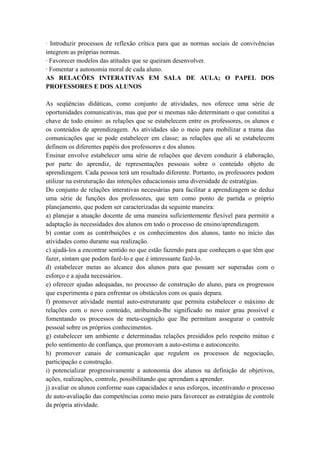 · Introduzir processos de reflexão crítica para que as normas sociais de convivências
integrem as próprias normas.
· Favorecer modelos das atitudes que se queiram desenvolver.
· Fomentar a autonomia moral de cada aluno.
AS RELACÕES INTERATIVAS EM SALA DE AULA; O PAPEL DOS
PROFESSORES E DOS ALUNOS
As seqüências didáticas, como conjunto de atividades, nos oferece uma série de
oportunidades comunicativas, mas que por si mesmas não determinam o que constitui a
chave de todo ensino: as relações que se estabelecem entre os professores, os alunos e
os conteúdos de aprendizagem. As atividades são o meio para mobilizar a trama das
comunicações que se pode estabelecer em classe; as relações que ali se estabelecem
definem os diferentes papéis dos professores e dos alunos.
Ensinar envolve estabelecer uma série de relações que devem conduzir à elaboração,
por parte do aprendiz, de representações pessoais sobre o conteúdo objeto de
aprendizagem. Cada pessoa terá um resultado diferente. Portanto, os professores podem
utilizar na estruturação das intenções educacionais uma diversidade de estratégias.
Do conjunto de relações interativas necessárias para facilitar a aprendizagem se deduz
uma série de funções dos professores, que tem como ponto de partida o próprio
planejamento, que podem ser caracterizadas da seguinte maneira:
a) planejar a atuação docente de uma maneira suficientemente flexível para permitir a
adaptação às necessidades dos alunos em todo o processo de ensino/aprendizagem.
b) contar com as contribuições e os conhecimentos dos alunos, tanto no início das
atividades como durante sua realização.
c) ajudá-los a encontrar sentido no que estão fazendo para que conheçam o que têm que
fazer, sintam que podem fazê-lo e que é interessante fazê-lo.
d) estabelecer metas ao alcance dos alunos para que possam ser superadas com o
esforço e a ajuda necessários.
e) oferecer ajudas adequadas, no processo de construção do aluno, para os progressos
que experimenta e para enfrentar os obstáculos com os quais depara.
f) promover atividade mental auto-estruturante que permita estabelecer o máximo de
relações com o novo conteúdo, atribuindo-lhe significado no maior grau possível e
fomentando os processos de meta-cognição que lhe permitam assegurar o controle
pessoal sobre os próprios conhecimentos.
g) estabelecer um ambiente e determinadas relações presididos pelo respeito mútuo e
pelo sentimento de confiança, que promovam a auto-estima e autoconceito.
h) promover canais de comunicação que regulem os processos de negociação,
participação e construção.
i) potencializar progressivamente a autonomia dos alunos na definição de objetivos,
ações, realizações, controle, possibilitando que aprendam a aprender.
j) avaliar os alunos conforme suas capacidades e seus esforços, incentivando o processo
de auto-avaliação das competências como meio para favorecer as estratégias de controle
da própria atividade.
 