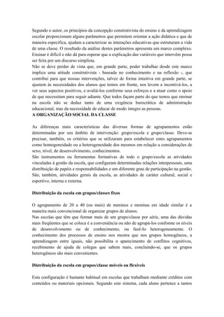Segundo o autor, os princípios da concepção construtivista do ensino e da aprendizagem
escolar proporcionam alguns parâmetros que permitem orientar a ação didática e que de
maneira específica, ajudam a caracterizar as interações educativas que estruturam a vida
de uma classe. O resultado da análise destes parâmetros apresenta um marco complexo.
Ensinar é difícil e não dá para esperar que a explicação das variáveis que intervêm possa
ser feita por um discurso simplista.
Não se deve perder de vista que, em grande parte, poder trabalhar desde este marco
implica uma atitude construtivista - baseada no conhecimento e na reflexão -, que
contribui para que nossas intervenções, talvez de forma intuitiva em grande parte, se
ajustem às necessidades dos alunos que temos em frente, nos levem a incentivá-los, a
ver seus aspectos positivos, e avaliá-los conforme seus esforços e a atuar como o apoio
de que necessitam para seguir adiante. Que todos façam parte do que temos que ensinar
na escola não se deduz tanto de uma exigência burocrática de administração
educacional, mas da necessidade de educar de modo íntegro as pessoas.
A ORGANIZAÇÃO SOCIAL DA CLASSE
As diferenças mais características das diversas formas de agrupamentos estão
determinadas por seu âmbito de intervenção: grupo/escola e grupo/classe. Deve-se
precisar, também, os critérios que se utilizaram para estabelecer estes agrupamentos
como homogeneidade ou a heterogeneidade dos mesmos em relação a considerações de
sexo, nível, de desenvolvimento, conhecimentos.
São instrumentos ou ferramentas formativas de todo o grupo/escola as atividades
vinculadas à gestão da escola, que configuram determinadas relações interpessoais, uma
distribuição de papéis e responsabilidades e um diferente grau de participação na gestão.
São, também, atividades gerais da escola, as atividades de caráter cultural, social e
esportivo, interna e externa.
Distribuição da escola em grupos/classes fixos
O agrupamento de 20 a 40 (ou mais) de meninos e meninas em idade similar é a
maneira mais convencional de organizar grupos de alunos.
Nas escolas que têm que formar mais de um grupo/classe por série, uma das dúvidas
mais freqüentes que se coloca é a conveniência ou não de agrupá-los conforme os níveis
de desenvolvimento ou de conhecimento, ou fazê-Io heterogeneamente. O
conhecimento dos processos de ensino nos mostra que nos grupos homogêneos, a
aprendizagem entre iguais, não possibilita o aparecimento de conflitos cognitivos,
recebimento de ajuda de colegas que sabem mais, concluindo-se, que os grupos
heterogêneos são mais convenientes.
Distribuição da escola em grupos/classe móveis ou flexíveis
Esta configuração é bastante habitual em escolas que trabalham mediante créditos com
conteúdos ou materiais opcionais. Segundo este sistema, cada aluno pertence a tantos
 