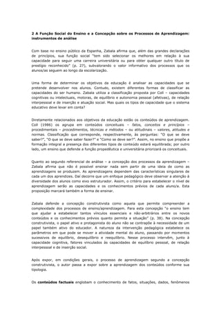 2 A Função Social do Ensino e a Concepção sobre os Processos de Aprendizagem:
instrumentos de análise
Com base no ensino público da Espanha, Zabala afirma que, além das grandes declarações
de princípios, sua função social “tem sido selecionar os melhores em relação à sua
capacidade para seguir uma carreira universitária ou para obter qualquer outro título de
prestígio reconhecido” (p. 27), subvalorando o valor informativo dos processos que os
alunos/as seguem ao longo da escolarização.
Uma forma de determinar os objetivos da educação é analisar as capacidades que se
pretende desenvolver nos alunos. Contudo, existem diferentes formas de classificar as
capacidades do ser humano. Zabala utiliza a classificação proposta por Coll – capacidades
cognitivas ou intelectuais, motoras, de equilíbrio e autonomia pessoal (afetivas), de relação
interpessoal e de inserção e atuação social. Mas quais os tipos de capacidade que o sistema
educativo deve levar em conta?
Diretamente relacionados aos objetivos da educação estão os conteúdos de aprendizagem.
Coll (1986) os agrupa em conteúdos conceituais – fatos, conceitos e princípios –
procedimentais – procedimentos, técnicas e métodos – ou atitudinais – valores, atitudes e
normas. Classificação que corresponde, respectivamente, às perguntas: “O que se deve
saber?”, “O que se deve saber fazer?” e “Como se deve ser?”. Assim, no ensino que propõe a
formação integral a presença dos diferentes tipos de conteúdo estará equilibrada; por outro
lado, um ensino que defende a função propedêutica e universitária priorizará os conceituais.
Quanto ao segundo referencial de análise – a concepção dos processos da aprendizagem –
Zabala afirma que não é possível ensinar nada sem partir de uma ideia de como as
aprendizagens se produzem. As aprendizagens dependem das características singulares de
cada um dos aprendizes. Daí decorre que um enfoque pedagógico deve observar a atenção à
diversidade dos alunos como eixo estruturador. Assim, o critério para estabelecer o nível de
aprendizagem serão as capacidades e os conhecimentos prévios de cada aluno/a. Esta
proposição marcará também a forma de ensinar.
Zabala defende a concepção construtivista como aquela que permite compreender a
complexidade dos processos de ensino/aprendizagem. Para esta concepção “o ensino tem
que ajudar a estabelecer tantos vínculos essenciais e não-arbitrários entre os novos
conteúdos e os conhecimentos prévios quanto permita a situação” (p. 38). Na concepção
construtivista, o papel ativo e protagonista do aluno não se contrapõe à necessidade de um
papel também ativo do educador. A natureza da intervenção pedagógica estabelece os
parâmetros em que pode se mover a atividade mental do aluno, passando por momentos
sucessivos de equilíbrio, desequilíbrio e reequilíbrio. Nesse processo intervêm, junto à
capacidade cognitiva, fatores vinculados às capacidades de equilíbrio pessoal, de relação
interpessoal e de inserção social.
Após expor, em condições gerais, o processo de aprendizagem segundo a concepção
construtivista, o autor passa a expor sobre a aprendizagem dos conteúdos conforme sua
tipologia.
Os conteúdos factuais englobam o conhecimento de fatos, situações, dados, fenômenos
 