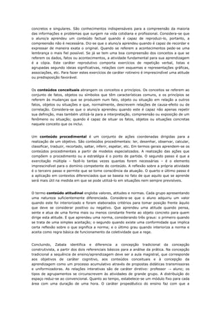 concretos e singulares. São conhecimentos indispensáveis para a compreensão da maioria
das informações e problemas que surgem na vida cotidiana e profissional. Considera-se que
o aluno/a aprendeu um conteúdo factual quando é capaz de reproduzi-lo, portanto, a
compreensão não é necessária. Diz-se que o aluno/a aprendeu quando é capaz de recordar e
expressar de maneira exata o original. Quando se referem a acontecimentos pede-se uma
lembrança o mais fiel possível. Se já se tem uma boa compreensão dos conceitos a que se
referem os dados, fatos ou acontecimentos, a atividade fundamental para sua aprendizagem
é a cópia. Este caráter reprodutivo comporta exercícios de repetição verbal, listas e
agrupadas segundo ideias significativas, relações com esquemas e representações gráficas,
associações, etc. Para fazer estes exercícios de caráter rotineiro é imprescindível uma atitude
ou predisposição favorável.
Os conteúdos conceituais abrangem os conceitos e princípios. Os conceitos se referem ao
conjunto de fatos, objetos ou símbolos que têm características comuns, e os princípios se
referem às mudanças que se produzem num fato, objeto ou situação em relação a outros
fatos, objetos ou situações e que, normalmente, descrevem relações de causa-efeito ou de
correlação. Considera-se que o aluno/a aprendeu quando este é capaz não apenas repetir
sua definição, mas também utilizá-la para a interpretação, compreensão ou exposição de um
fenômeno ou situação; quando é capaz de situar os fatos, objetos ou situações concretas
naquele conceito que os inclui.
Um conteúdo procedimental é um conjunto de ações coordenadas dirigidas para a
realização de um objetivo. São conteúdos procedimentais: ler, desenhar, observar, calcular,
classificar, traduzir, recortado, saltar, inferir, espetar, etc. Em termos gerais aprendem-se os
conteúdos procedimentais a partir de modelos especializados. A realização das ações que
compõem o procedimento ou a estratégia é o ponto de partida. O segundo passo é que a
exercitação múltipla – fazê-lo tantas vezes quantas forem necessárias – é o elemento
imprescindível para o domínio competente do conteúdo. A reflexão sobre a própria atividade
é o terceiro passo e permite que se tome consciência da atuação. O quarto e último passo é
a aplicação em contextos diferenciados que se baseia no fato de que aquilo que se aprende
será mais útil na medida em que se pode utilizá-lo em situações nem sempre previsíveis.
O termo conteúdo atitudinal engloba valores, atitudes e normas. Cada grupo apresentando
uma natureza suficientemente diferenciada. Considera-se que o aluno adquiriu um valor
quando este foi interiorizado e foram elaborados critérios para tomar posição frente àquilo
que deve se considerar positivo ou negativo. Que aprendeu uma atitude quando pensa,
sente e atua de uma forma mais ou menos constante frente ao objeto concreto para quem
dirige esta atitude. E que aprendeu uma norma, considerando três graus: o primeiro quando
se trata de uma simples aceitação; o segundo quando existe uma conformidade que implica
certa reflexão sobre o que significa a norma; e o último grau quando interioriza a norma e
aceita como regra básica de funcionamento da coletividade que a rege.
Concluindo, Zabala identifica e diferencia a concepção tradicional da concepção
construtivista, a partir dos dois referenciais básicos para a análise da prática. Na concepção
tradicional a sequência de ensino/aprendizagem deve ser a aula magistral, que corresponde
aos objetivos de caráter cognitivo, aos conteúdos conceituais e à concepção da
aprendizagem como um processo acumulativo através de propostas didáticas transmissoras
e uniformizadoras. As relações interativas são de caráter diretivo: professor → aluno; os
tipos de agrupamentos se circunscrevem às atividades de grande grupo. A distribuição do
espaço reduz-se ao convencional. Quanto ao tempo, estabelece-se um módulo fixo para cada
área com uma duração de uma hora. O caráter propedêutico do ensino faz com que a
 