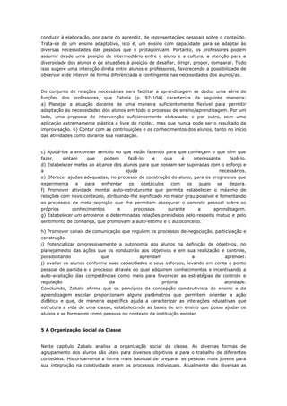 conduzir à elaboração, por parte do aprendiz, de representações pessoais sobre o conteúdo.
Trata-se de um ensino adaptativo, isto é, um ensino com capacidade para se adaptar às
diversas necessidades das pessoas que o protagonizam. Portanto, os professores podem
assumir desde uma posição de intermediário entre o aluno e a cultura, a atenção para a
diversidade dos alunos e de situações à posição de desafiar, dirigir, propor, comparar. Tudo
isso sugere uma interação direta entre alunos e professores, favorecendo a possibilidade de
observar e de intervir de forma diferenciada e contingente nas necessidades dos alunos/as.
Do conjunto de relações necessárias para facilitar a aprendizagem se deduz uma série de
funções dos professores, que Zabala (p. 92-104) caracteriza da seguinte maneira:
a) Planejar a atuação docente de uma maneira suficientemente flexível para permitir
adaptação às necessidades dos alunos em todo o processo de ensino/aprendizagem. Por um
lado, uma proposta de intervenção suficientemente elaborada; e por outro, com uma
aplicação extremamente plástica e livre de rigidez, mas que nunca pode ser o resultado da
improvisação. b) Contar com as contribuições e os conhecimentos dos alunos, tanto no início
das atividades como durante sua realização.
c) Ajudá-los a encontrar sentido no que estão fazendo para que conheçam o que têm que
fazer, sintam que podem fazê-lo e que é interessante fazê-lo.
d) Estabelecer metas ao alcance dos alunos para que possam ser superadas com o esforço e
a ajuda necessários.
e) Oferecer ajudas adequadas, no processo de construção do aluno, para os progressos que
experimenta e para enfrentar os obstáculos com os quais se depara.
f) Promover atividade mental auto-estruturante que permita estabelecer o máximo de
relações com novo conteúdo, atribuindo-lhe significado no maior grau possível e fomentando
os processos de meta-cognição que lhe permitam assegurar o controle pessoal sobre os
próprios conhecimentos e processos durante a aprendizagem.
g) Estabelecer um ambiente e determinadas relações presididos pelo respeito mútuo e pelo
sentimento de confiança, que promovam a auto-estima e o autoconceito.
h) Promover canais de comunicação que regulem os processos de negociação, participação e
construção.
i) Potencializar progressivamente a autonomia dos alunos na definição de objetivos, no
planejamento das ações que os conduzirão aos objetivos e em sua realização e controle,
possibilitando que aprendam a aprender.
j) Avaliar os alunos conforme suas capacidades e seus esforços, levando em conta o ponto
pessoal de partida e o processo através do qual adquirem conhecimentos e incentivando a
auto-avaliação das competências como meio para favorecer as estratégias de controle e
regulação da própria atividade.
Concluindo, Zabala afirma que os princípios da concepção construtivista do ensino e da
aprendizagem escolar proporcionam alguns parâmetros que permitem orientar a ação
didática e que, de maneira específica ajuda a caracterizar as interações educativas que
estrutura a vida de uma classe, estabelecendo as bases de um ensino que possa ajudar os
alunos a se formarem como pessoas no contexto da instituição escolar.
5 A Organização Social da Classe
Neste capítulo Zabala analisa a organização social da classe. As diversas formas de
agrupamento dos alunos são úteis para diversos objetivos e para o trabalho de diferentes
conteúdos. Historicamente a forma mais habitual de preparar as pessoas mais jovens para
sua integração na coletividade eram os processos individuais. Atualmente são diversas as
 