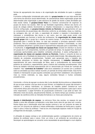 formas de agrupamento dos alunos e de organização das atividades às quais o professor
pode recorrer.
A primeira configuração considerada pelo autor é o grupo/escola em que toda escola tem
uma forma de estrutura social determinada. As características desta organização grupal são
determinadas pela organização e pela estrutura de gestão da escola e pelas atividades que
toda escola realiza. O grupos/classe fixos é a maneira convencional de organizar os
grupos de alunos nas escolas. Além de sua facilidade organizativa, oferece aos alunos um
grupo de colegas estável, favorecendo as relações interpessoais e a segurança efetiva. A
terceira configuração, os grupos/classes móveis ou flexíveis são agrupamentos em que
os componentes do grupo/classe são diferentes conforme as atividades, áreas ou matérias.
As vantagens são, por um lado, a capacidade de ampliar a resposta à diversidade de
interesses e competências dos alunos e, por outro, que em cada grupo existe uma
homogeneidade que favorece a tarefa dos professores. Na organização da classe como
grande grupo todo o grupo faz o mesmo ao mesmo tempo. É uma forma de organização
apropriada para o ensino de fatos; no caso dos conceitos e princípios aparecem muitos
problemas. Para os conteúdos procedimentais é impossível atender a diversidade; no caso
dos conteúdos atitudinais o grande grupo é especialmente adequado para a assembléia, mas
é insuficiente. A organização da classe em equipes fixas consiste em distribuir os alunos
em grupos de 5 a 8 componentes, durante um período de tempo. As equipes fixas oferecem
numerosas oportunidades para trabalhar conteúdos atitudinais. A sexta configuração é a
organização da classe em equipes móveis ou flexíveis. Implica o conjunto de dois ou
mais alunos com a finalidade de desenvolver uma tarefa determinada. São adequadas para o
trabalho de conteúdos procedimentais. Também será apropriada para o trabalho dos
conteúdos atitudinais no âmbito das relações interpessoais. O trabalho individual é
especialmente útil para memorização de fatos, para o profundamente da memorização
posterior de conceitos e, especialmente, para a maioria dos conteúdos procedimentais. Uma
forma de trabalho individual especialmente útil é o denominado por Freinet de “contrato de
trabalho”. Nos “contratos de trabalho” cada aluno estabelece um acordo com o professor
sobre as atividades que deve realizar durante um período de tempo determinado. Essa forma
trabalho é interessante só para aqueles conteúdos que permitem estabelecer uma sequência
mais ou menos ordenada, ou seja, alguns conteúdos factuais e muitos conteúdos
procedimentais.
Concluindo: a forma de agrupar os alunos não é uma decisão técnica prévia ou independente
do que se quer ensinar e de que aluno se quer formar; os trabalhos em grupo não excluem o
trabalho e o esforço individuais; os contratos de trabalho podem constituir-se num
instrumento eficaz para articulara um trabalho personalizado interessante e pelo qual o aluno
sinta responsável; o papel formativo do grupo/escola condiciona o que pode se fazer nos
diferentes níveis da escola, educativamente falando, ao mesmo tempo que constitui um bom
indicador da coerência entre as intenções formativas e os meios para alcançá-las.
Quanto à distribuição do espaço: na estrutura física das escolas, os espaços de que
dispõe e como são utilizados corresponde a uma ideia muito clara do que deve ser o ensino.
Parece lógica que a distribuição atual das escolas continue a ser um conjunto de salas de
aula com um conjunto de cadeiras e mesas enfileiradas e alinhadas de frente para o quadro-
negro e para a mesa do professor. Trata-se de uma disposição espacial criada em função do
protagonista da educação, o professor.
A utilização do espaço começa a ser problematizada quando o protagonismo do ensino se
desloca do professor para o aluno. Criar um clima e um ambiente de convivência que
favoreçam as aprendizagens se converte numa necessidade da aprendizagem e num objetivo
 