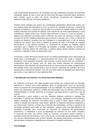 suas necessidades educacionais. Os conteúdos que são trabalhados procedem de diferentes
disciplinas, apesar de que o nexo que há entre elas não segue nenhuma lógica disciplinar.
Esse método nasce a partir do termo sincretismo introduzido por Claparède e,
posteriormente, Decroly com termo globalismo.
Existem vários métodos que podem ser considerados globalizados, dentre eles quatro, por
sua vigência atual, são analisados no livro: os centros de interesse de Decroly, o sistema de
projetos de kilpatrick, o estudo do meio do MCE e os projetos de trabalho globais. O autor os
analisa indicando seus pontos de partida, suas sequências de ensino/aprendizagem e suas
justificativas. Zabala conclui que, embora todos priorizem o aluno e o como se aprende, o
aspecto que enfatizam na função social é diferente. No centro de interesse a função social
consiste em formar cidadãos preparados para conhecer e interagir com o meio; o método de
projetos de Kilpatrick considera que sua finalidade é a preparação para a vida de pessoas
solidárias que sabem fazer; para o método de estudo do meio a formação de cidadãos
democráticos e com espírito científico; e, finalmente, os projetos de trabalho globais
entendem que o objetivo é a formação de cidadãos e cidadãs capazes de aprender a
aprender. Contudo, apesar das diferenças, o objetivo básico desses métodos consiste em
conhecer a realidade e saber se desenvolver nela.
Concluindo, o autor afirma que inclinar-se por um enfoque globalizador como instrumento de
ajuda para a aprendizagem e o desenvolvimento dos alunos não supõe a rejeição das
disciplinas e dos conteúdos escolares. Pelo contrário, implica atribuir-lhes seu verdadeiro e
fundamental lugar no ensino, que vai além dos limites estreitos do conhecimento
enciclopédico, para alcançar sua característica de um instrumento de análise, compreensão e
participação social. Esta característica é que os tornam suscetíveis de contribuir de forma
valiosa para o crescimento pessoal, uma vez que fazem parte da bagagem que determina o
que somos, o que sabemos e o que sabemos fazer.
7 Os Materiais Curriculares e os outros Recursos Didáticos
Os materiais curriculares são todos aqueles instrumentos que proporcionam ao educador
referências e critérios para tomar decisões, tanto no planejamento como na intervenção
direta no processo de ensino/aprendizagem e de sua avaliação. Por suas características eles
podem ser classificados conforme o âmbito de intervenção a que se referem, conforme sua
intencionalidade ou função, conforme os conteúdos que desenvolvem e conforme o tipo de
suporte que utiliza.
Na sequência o autor analisa o uso dos materiais didáticos conforme a tipologia dos
conteúdos, o suporte dos diferentes recursos – sua utilização, vantagens e inconvenientes,
elabora propostas de materiais curriculares para a escola e indica alguns critérios para
análise e seleção dos materiais, quais sejam: detectar os objetivos educativos subjacente a
um determinado material; verificar que conteúdos são trabalhados; verificar a sequência de
atividades propostas para cada um dos conteúdos; analisar cada uma das sequência de
atividades propostas para comprovar se cumprem os requisitos da aprendizagem
significativa; e estabelecer o grau de adaptação ao contexto em que serão utilizados.
A conclusão do autor: de nenhum modo os materiais curriculares podem substituir a
atividade construtiva do professor, nem a dos alunos, na aquisição das aprendizagens. Mas é
um recurso importantíssimo que, se bem utilizado, não apenas potencializa o processo como
oferece ideias, propostas e sugestões que enriquecem o trabalho profissional.
8 A Avaliação
 