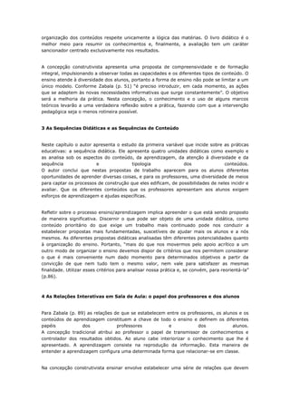 organização dos conteúdos respeite unicamente a lógica das matérias. O livro didático é o
melhor meio para resumir os conhecimentos e, finalmente, a avaliação tem um caráter
sancionador centrado exclusivamente nos resultados.
A concepção construtivista apresenta uma proposta de compreensividade e de formação
integral, impulsionando a observar todas as capacidades e os diferentes tipos de conteúdo. O
ensino atende à diversidade dos alunos, portanto a forma de ensino não pode se limitar a um
único modelo. Conforme Zabala (p. 51) “é preciso introduzir, em cada momento, as ações
que se adaptem às novas necessidades informativas que surge constantemente”. O objetivo
será a melhoria da prática. Nesta concepção, o conhecimento e o uso de alguns marcos
teóricos levarão a uma verdadeira reflexão sobre a prática, fazendo com que a intervenção
pedagógica seja o menos rotineira possível.
3 As Sequências Didáticas e as Sequências de Conteúdo
Neste capítulo o autor apresenta o estudo da primeira variável que incide sobre as práticas
educativas: a sequência didática. Ele apresenta quatro unidades didáticas como exemplo e
as analisa sob os aspectos do conteúdo, da aprendizagem, da atenção à diversidade e da
sequência e tipologia dos conteúdos.
O autor conclui que nestas propostas de trabalho aparecem para os alunos diferentes
oportunidades de aprender diversas coisas, e para os professores, uma diversidade de meios
para captar os processos de construção que eles edificam, de possibilidades de neles incidir e
avaliar. Que os diferentes conteúdos que os professores apresentam aos alunos exigem
esforços de aprendizagem e ajudas específicas.
Refletir sobre o processo ensino/aprendizagem implica apreender o que está sendo proposto
de maneira significativa. Discernir o que pode ser objeto de uma unidade didática, como
conteúdo prioritário do que exige um trabalho mais continuado pode nos conduzir a
estabelecer propostas mais fundamentadas, suscetíveis de ajudar mais os alunos e a nós
mesmos. As diferentes propostas didáticas analisadas têm diferentes potencialidades quanto
à organização do ensino. Portanto, “mais do que nos movermos pelo apoio acrítico a um
outro modo de organizar o ensino devemos dispor de critérios que nos permitem considerar
o que é mais conveniente num dado momento para determinados objetivos a partir da
convicção de que nem tudo tem o mesmo valor, nem vale para satisfazer as mesmas
finalidade. Utilizar esses critérios para analisar nossa prática e, se convém, para reorientá-la”
(p.86).
4 As Relações Interativas em Sala de Aula: o papel dos professores e dos alunos
Para Zabala (p. 89) as relações de que se estabelecem entre os professores, os alunos e os
conteúdos de aprendizagem constituem a chave de todo o ensino e definem os diferentes
papéis dos professores e dos alunos.
A concepção tradicional atribui ao professor o papel de transmissor de conhecimentos e
controlador dos resultados obtidos. Ao aluno cabe interiorizar o conhecimento que lhe é
apresentado. A aprendizagem consiste na reprodução da informação. Esta maneira de
entender a aprendizagem configura uma determinada forma que relacionar-se em classe.
Na concepção construtivista ensinar envolve estabelecer uma série de relações que devem
 