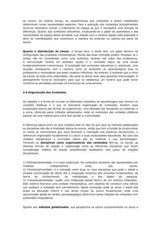 do ensino. Ao mesmo tempo, as características dos conteúdos a serem trabalhados
determinam novas necessidades espaciais. Para a aplicação dos conteúdos procedimentais
torna-se necessário revisar o tratamento do espaço já que é necessária uma atenção às
diferenças. Quanto aos conteúdos atitudinais, excetuando-se o papel da assembleia e das
necessidades de espaço dessa atividade, sua relação com a variável espaço está associada à
série de manifestações que constituem a maneira de entender os valores por parte da
escola.
Quanto à distribuição do tempo: o tempo teve, e ainda tem, um papel decisivo na
configuração das propostas metodológicas. Muitas das boas intenções podem fracassar se o
tempo não for considerado como uma autêntica variável nas mãos dos professores.
A estruturação horária em períodos rígidos é o resultado lógico de uma escola
fundamentalmente transmissora. A ampliação dos conteúdos educativos e, sobretudo, uma
atuação consequente com a maneira como se produzem as aprendizagens leva os
professores a reconsiderar que estes modelos inflexíveis. No entanto, é evidente que o ritmo
da escola, de toda uma coletividade, não pode se deixar levar pela aparente improvisação. O
planejamento torna-se necessário para que se estabeleça um horário que pode variar
conforme as atividades previstas no transcurso de uma semana.
6 A Organização dos Conteúdos
As relações e a forma de vincular os diferentes conteúdos de aprendizagem que formam as
unidades didáticas é o que se denomina organização de conteúdos. Existem duas
proposições acerca das formas de organizá-los: uma baseada nas disciplinas ou matérias; e
a outra, oferecida pelos métodos globalizados, onde os conteúdos das unidades didáticas
passam de uma matéria para outra sem perder a continuidade.
A diferença básica entre os dois modelos está no fato de que para os métodos globalizados
as disciplinas não são a finalidade básica do ensino, senão que tem a função de proporcionar
os meios ou instrumentos que deve favorecer a realização dos objetivos educacionais; o
referencial organizador fundamental é o aluno e suas necessidades educativas. No caso dos
modelos disciplinares a prioridade básica são as matérias e sua aprendizagem.
Tomando as disciplinas como organizadoras dos conteúdos têm-se, na escola, as
diversas formas de relação e colaboração entre as diferentes disciplinas que foram
consideradas matéria de estudo possibilitando estabelecer três graus de relações
disciplinares:
1) Multidisciplinaridade: é a mais tradicional. Os conteúdos escolares são apresentados por
matérias independentes umas das outras.
2) Interdisciplinaridade: é a interação entre duas ou mais disciplinas que pode ir desde a
simples comunicação de ideias até a integração recíproca dos conceitos fundamentais, da
teoria do conhecimento, da metodologia e dos dados da pesquisa.
3) Transdisciplinaridade: supõe uma integração global dentro de um sistema totalizador.
Este sistema favorece uma unidade interpretativa, com objetivo de constituir uma ciência
que explique a realidade sem parcelamento. Nesta concepção pode se situar o papel das
áreas na educação infantil e nas séries iniciais do ensino fundamental, onde uma
aproximação global de caráter psicopedagógico determina certas relações de conteúdos com
pretensões integradoras.
Quanto aos métodos globalizados, sua perspectiva se centra exclusivamente no aluno e
 