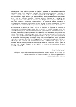 Porque avaliar, como avaliar, quem são os sujeitos e quais são os objetos da avaliação são
analisados nesse último capítulo. A avaliação é o processo-chave de todo o processo de
ensinar e aprender, sua função se encontra estreitamente ligada à função que se atribui a
todo o processo. Nesse sentido suas possibilidades e potencialidades se vinculam para a
forma que as próprias situações didáticas adotam. Quando as avaliações são
homogeneizadoras, duras, fechadas, rotineiras, elas têm pouca margem para se transformar
num fato habitual e cotidiano. Contrariamente, as propostas abertas favorecem a
participação dos alunos e a possibilidade de observar, por parte dos professores; oferece a
oportunidade para acompanhar todo o processo e, portanto, assegurar a sua idoneidade.
A presença de opções claras sobre a função do ensino e da maneira de entender os
processos de ensino/aprendizagem e que dão um sentido ou outro à avaliação, soma-se à
necessidade de objetivos com finalidades específicas que atuam como referencial concreto da
atividade avaliadora, que a faça menos arbitrária e mais justa. Ao mesmo tempo exige uma
atitude observadora e indagadora por parte dos professores, que os impulsionem para
analisar o que acontece e tomar decisões para reorientar a situação quando for necessário. E
os professores também devem aprender a confiar nas possibilidades dos alunos para auto-
avaliar-se no processo. O melhor caminho para fazer é para ajudar os alunos a alcançar os
critérios que lhes permitam auto-avaliar-se combinando e estabelecendo o papel que essa
atividade tem na aprendizagem e nas decisões de avaliação. Finalizando tanto a avaliação
quanto a auto-avaliação não pode ser um episódio ou um engano, mas algo que deve ser
planejado seriamente.
Maria Angélica Cardoso
Pedagoga, especialista em Formação Docente pela UNIDERP, mestre em Educação pela
UFMS, doutoranda em Filosofia e História da Educação pela UNICAMP.
cardosoangelica@terra.com.br
 