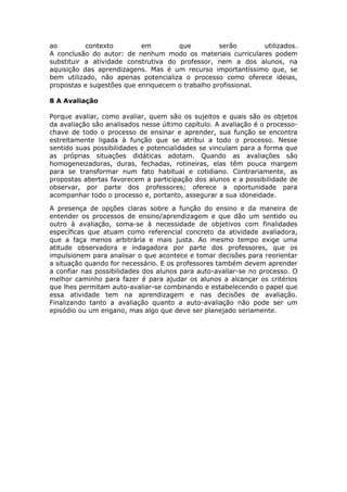 ao
contexto
em
que
serão
utilizados.
A conclusão do autor: de nenhum modo os materiais curriculares podem
substituir a atividade construtiva do professor, nem a dos alunos, na
aquisição das aprendizagens. Mas é um recurso importantíssimo que, se
bem utilizado, não apenas potencializa o processo como oferece ideias,
propostas e sugestões que enriquecem o trabalho profissional.
8 A Avaliação
Porque avaliar, como avaliar, quem são os sujeitos e quais são os objetos
da avaliação são analisados nesse último capítulo. A avaliação é o processochave de todo o processo de ensinar e aprender, sua função se encontra
estreitamente ligada à função que se atribui a todo o processo. Nesse
sentido suas possibilidades e potencialidades se vinculam para a forma que
as próprias situações didáticas adotam. Quando as avaliações são
homogeneizadoras, duras, fechadas, rotineiras, elas têm pouca margem
para se transformar num fato habitual e cotidiano. Contrariamente, as
propostas abertas favorecem a participação dos alunos e a possibilidade de
observar, por parte dos professores; oferece a oportunidade para
acompanhar todo o processo e, portanto, assegurar a sua idoneidade.
A presença de opções claras sobre a função do ensino e da maneira de
entender os processos de ensino/aprendizagem e que dão um sentido ou
outro à avaliação, soma-se à necessidade de objetivos com finalidades
específicas que atuam como referencial concreto da atividade avaliadora,
que a faça menos arbitrária e mais justa. Ao mesmo tempo exige uma
atitude observadora e indagadora por parte dos professores, que os
impulsionem para analisar o que acontece e tomar decisões para reorientar
a situação quando for necessário. E os professores também devem aprender
a confiar nas possibilidades dos alunos para auto-avaliar-se no processo. O
melhor caminho para fazer é para ajudar os alunos a alcançar os critérios
que lhes permitam auto-avaliar-se combinando e estabelecendo o papel que
essa atividade tem na aprendizagem e nas decisões de avaliação.
Finalizando tanto a avaliação quanto a auto-avaliação não pode ser um
episódio ou um engano, mas algo que deve ser planejado seriamente.

 