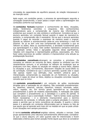 vinculados às capacidades de equilíbrio pessoal, de relação interpessoal e
de inserção social.
Após expor, em condições gerais, o processo de aprendizagem segundo a
concepção construtivista, o autor passa a expor sobre a aprendizagem dos
conteúdos conforme sua tipologia.
Os conteúdos factuais englobam o conhecimento de fatos, situações,
dados,
fenômenos
concretos
e
singulares.
São
conhecimentos
indispensáveis para a compreensão da maioria das informações e
problemas que surgem na vida cotidiana e profissional. Considera-se que o
aluno/a aprendeu um conteúdo factual quando é capaz de reproduzi-lo,
portanto, a compreensão não é necessária. Diz-se que o aluno/a aprendeu
quando é capaz de recordar e expressar de maneira exata o original.
Quando se referem a acontecimentos pede-se uma lembrança o mais fiel
possível. Se já se tem uma boa compreensão dos conceitos a que se
referem os dados, fatos ou acontecimentos, a atividade fundamental para
sua aprendizagem é a cópia. Este caráter reprodutivo comporta exercícios
de repetição verbal, listas e agrupadas segundo ideias significativas,
relações com esquemas e representações gráficas, associações, etc. Para
fazer estes exercícios de caráter rotineiro é imprescindível uma atitude ou
predisposição favorável.
Os conteúdos conceituais abrangem os conceitos e princípios. Os
conceitos se referem ao conjunto de fatos, objetos ou símbolos que têm
características comuns, e os princípios se referem às mudanças que se
produzem num fato, objeto ou situação em relação a outros fatos, objetos
ou situações e que, normalmente, descrevem relações de causa-efeito ou
de correlação. Considera-se que o aluno/a aprendeu quando este é capaz
não apenas repetir sua definição, mas também utilizá-la para a
interpretação, compreensão ou exposição de um fenômeno ou situação;
quando é capaz de situar os fatos, objetos ou situações concretas naquele
conceito que os inclui.
Um conteúdo procedimental é um conjunto de ações coordenadas
dirigidas para a realização de um objetivo. São conteúdos procedimentais:
ler, desenhar, observar, calcular, classificar, traduzir, recortado, saltar,
inferir, espetar, etc. Em termos gerais aprendem-se os conteúdos
procedimentais a partir de modelos especializados. A realização das ações
que compõem o procedimento ou a estratégia é o ponto de partida. O
segundo passo é que a exercitação múltipla – fazê-lo tantas vezes quantas
forem necessárias – é o elemento imprescindível para o domínio
competente do conteúdo. A reflexão sobre a própria atividade é o terceiro
passo e permite que se tome consciência da atuação. O quarto e último
passo é a aplicação em contextos diferenciados que se baseia no fato de
que aquilo que se aprende será mais útil na medida em que se pode utilizálo em situações nem sempre previsíveis.
O termo conteúdo atitudinal engloba valores, atitudes e normas. Cada
grupo apresentando uma natureza suficientemente diferenciada. Considerase que o aluno adquiriu um valor quando este foi interiorizado e foram
elaborados critérios para tomar posição frente àquilo que deve se considerar

 