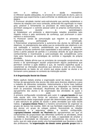 com
o
esforço
e
a
ajuda
necessários.
e) Oferecer ajudas adequadas, no processo de construção do aluno, para os
progressos que experimenta e para enfrentar os obstáculos com os quais se
depara.
f) Promover atividade mental auto-estruturante que permita estabelecer o
máximo de relações com novo conteúdo, atribuindo-lhe significado no maior
grau possível e fomentando os processos de meta-cognição que lhe
permitam assegurar o controle pessoal sobre os próprios conhecimentos e
processos
durante
a
aprendizagem.
g) Estabelecer um ambiente e determinadas relações presididos pelo
respeito mútuo e pelo sentimento de confiança, que promovam a autoestima e o autoconceito.
h) Promover canais de comunicação que regulem os processos de
negociação,
participação
e
construção.
i) Potencializar progressivamente a autonomia dos alunos na definição de
objetivos, no planejamento das ações que os conduzirão aos objetivos e em
sua realização e controle, possibilitando que aprendam a aprender.
j) Avaliar os alunos conforme suas capacidades e seus esforços, levando em
conta o ponto pessoal de partida e o processo através do qual adquirem
conhecimentos e incentivando a auto-avaliação das competências como
meio para favorecer as estratégias de controle e regulação da própria
atividade.
Concluindo, Zabala afirma que os princípios da concepção construtivista do
ensino e da aprendizagem escolar proporcionam alguns parâmetros que
permitem orientar a ação didática e que, de maneira específica ajuda a
caracterizar as interações educativas que estrutura a vida de uma classe,
estabelecendo as bases de um ensino que possa ajudar os alunos a se
formarem como pessoas no contexto da instituição escolar.
5 A Organização Social da Classe
Neste capítulo Zabala analisa a organização social da classe. As diversas
formas de agrupamento dos alunos são úteis para diversos objetivos e para
o trabalho de diferentes conteúdos. Historicamente a forma mais habitual
de preparar as pessoas mais jovens para sua integração na coletividade
eram os processos individuais. Atualmente são diversas as formas de
agrupamento dos alunos e de organização das atividades às quais o
professor
pode
recorrer.
A primeira configuração considerada pelo autor é o grupo/escola em que
toda escola tem uma forma de estrutura social determinada. As
características desta organização grupal são determinadas pela organização
e pela estrutura de gestão da escola e pelas atividades que toda escola
realiza. O grupos/classe fixos é a maneira convencional de organizar os
grupos de alunos nas escolas. Além de sua facilidade organizativa, oferece
aos alunos um grupo de colegas estável, favorecendo as relações
interpessoais
e
a
segurança
efetiva.
A
terceira
configuração,
osgrupos/classes móveis ou flexíveis são agrupamentos em que os
componentes do grupo/classe são diferentes conforme as atividades, áreas
ou matérias. As vantagens são, por um lado, a capacidade de ampliar a
resposta à diversidade de interesses e competências dos alunos e, por
outro, que em cada grupo existe uma homogeneidade que favorece a tarefa
dos professores. Na organização da classe como grande grupo todo o

 